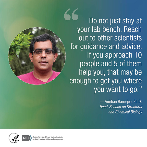 Quote from Anirban Banerjee, Ph.D., Head, Section on Structural and Chemical Biology: “Do not just stay at your lab bench. Reach out to other scientists for guidance and advice. If you approach 10 people and 5 of them help you, that may be enough to get you where you want to go.” 