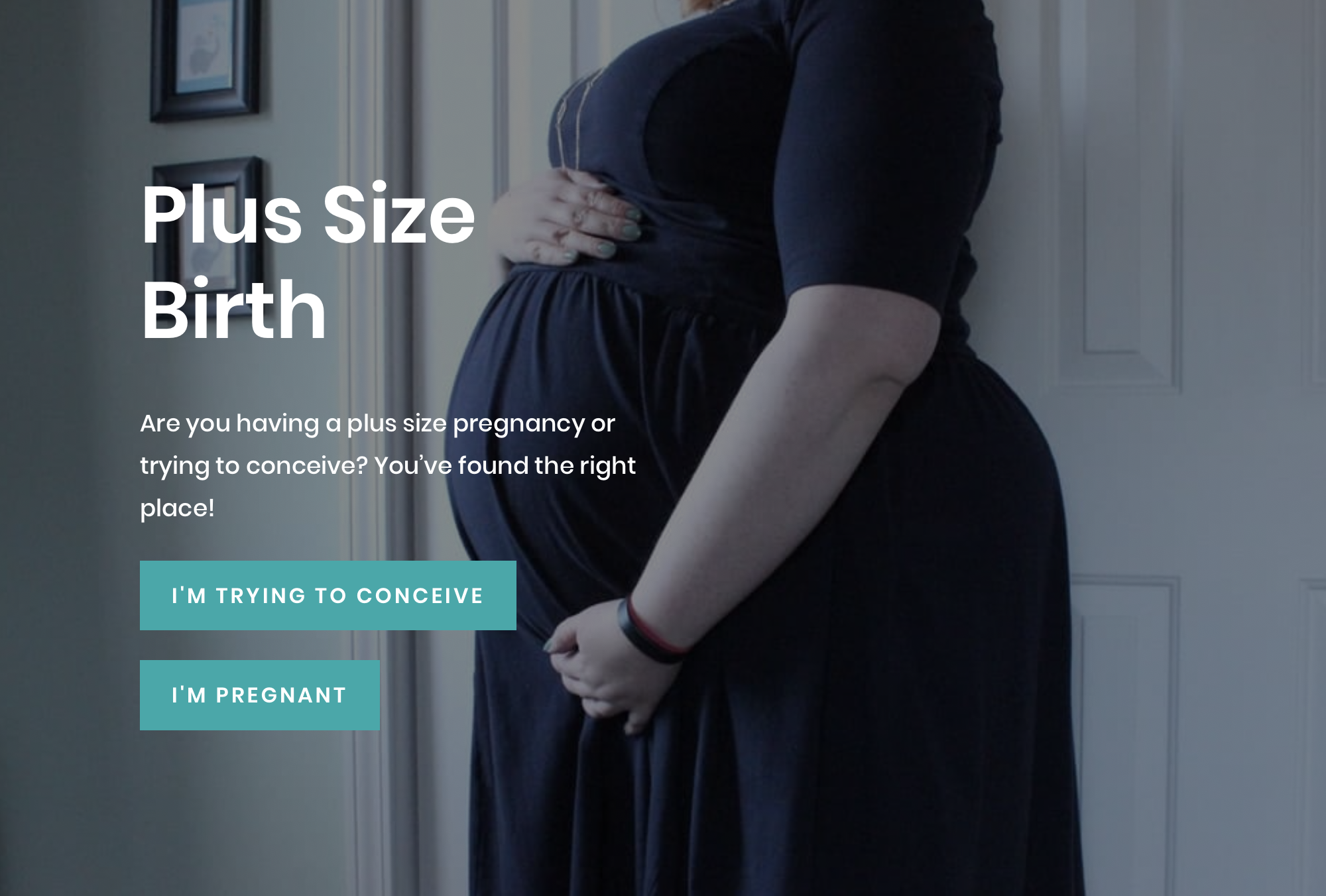 Screen shot of the Plus Size Birth website. A pregnant woman holding her abdomen. Plus Size Birth. Are you having a plus size pregnancy or trying to conceive? You’ve found the right place! Includes links that read, "I'm trying to conceive" and "I'm pregnant."